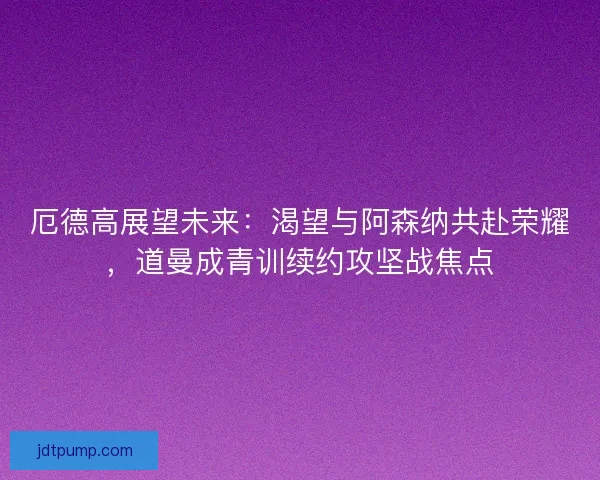 厄德高展望未来：渴望与阿森纳共赴荣耀，道曼成青训续约攻坚战焦点