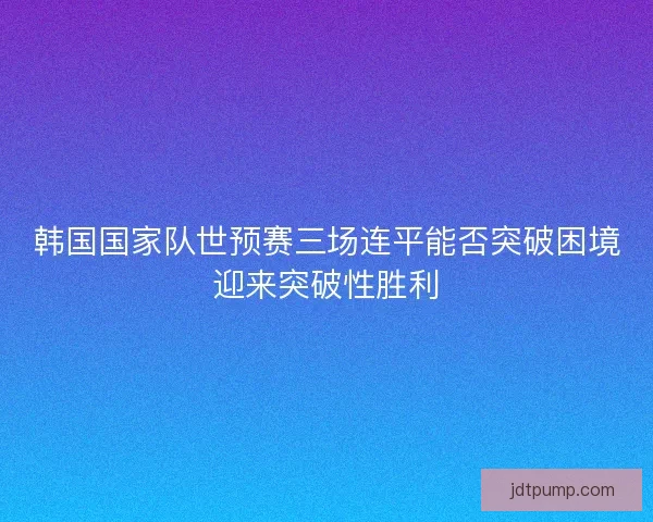 韩国国家队世预赛三场连平能否突破困境迎来突破性胜利
