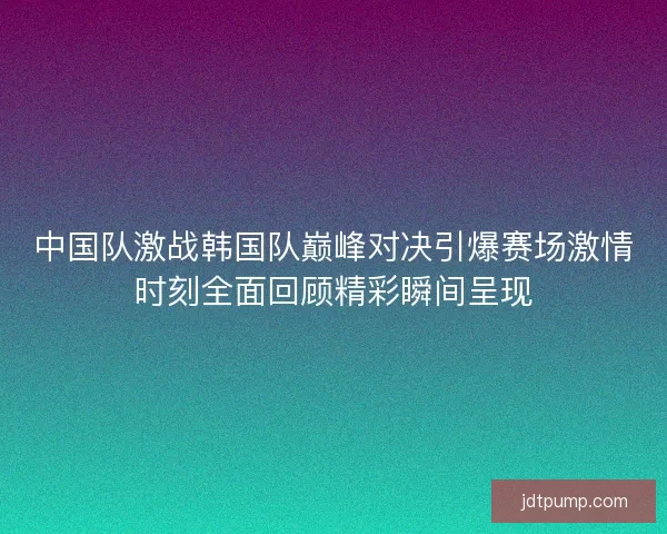 中国队激战韩国队巅峰对决引爆赛场激情时刻全面回顾精彩瞬间呈现