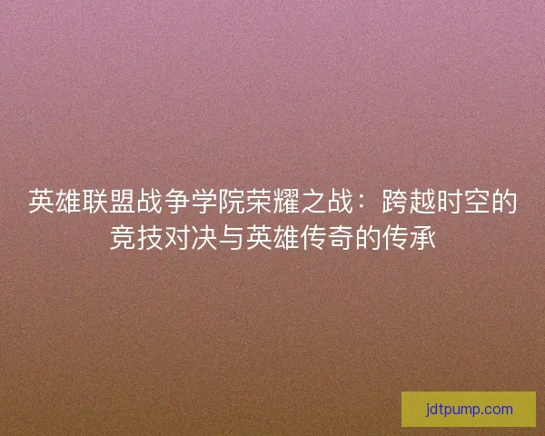英雄联盟战争学院荣耀之战:跨越时空的竞技对决与英雄传奇的传承 英雄联盟战争学院荣耀之战:跨越时空的竞技对决与英雄传奇的传承