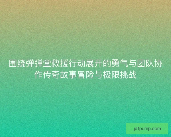 围绕弹弹堂救援行动展开的勇气与团队协作传奇故事冒险与极限挑战