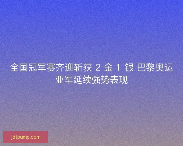 全国冠军赛齐迎斩获 2 金 1 银 巴黎奥运亚军延续强势表现