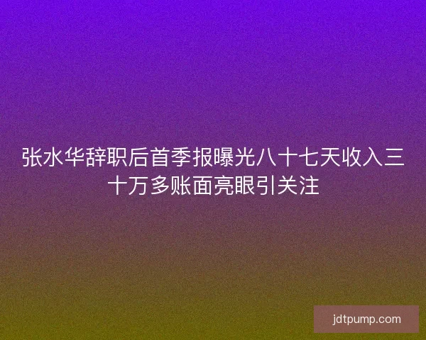 张水华辞职后首季报曝光八十七天收入三十万多账面亮眼引关注