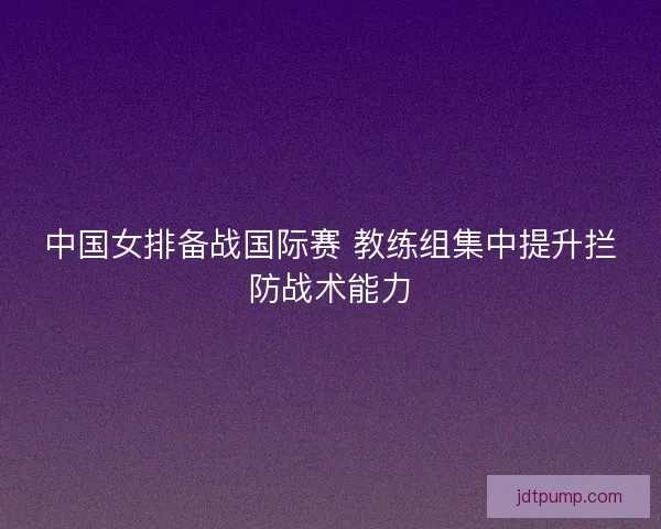 中国女排备战国际赛 教练组集中提升拦防战术能力
