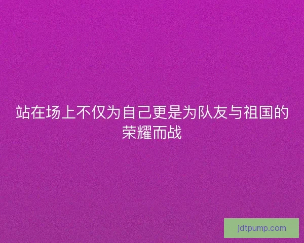 站在场上不仅为自己更是为队友与祖国的荣耀而战 站在场上不仅为自己更是为队友与祖国的荣耀而战
