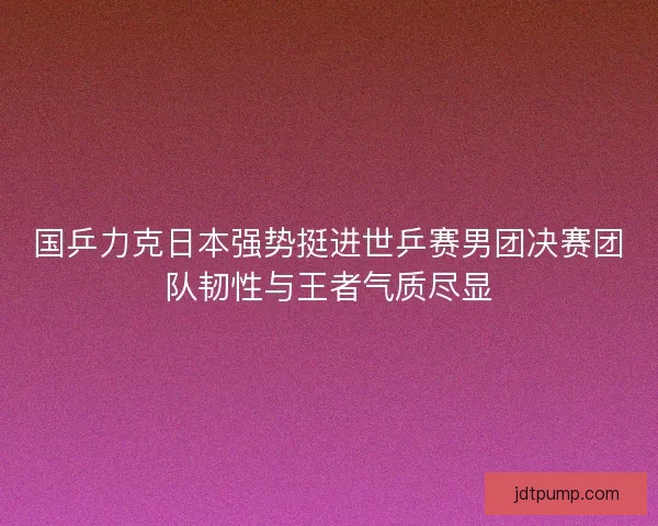 国乒力克日本强势挺进世乒赛男团决赛团队韧性与王者气质尽显 国乒力克日本强势挺进世乒赛男团决赛团队韧性与王者气质尽显