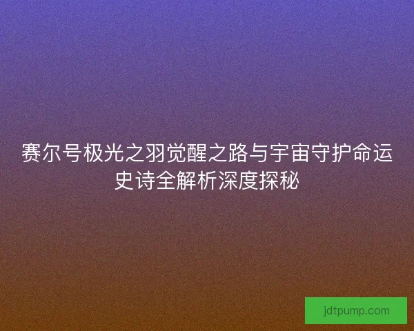 赛尔号极光之羽觉醒之路与宇宙守护命运史诗全解析深度探秘