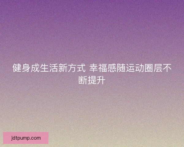 健身成生活新方式 幸福感随运动圈层不断提升