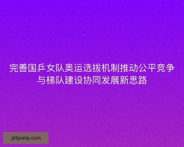 完善国乒女队奥运选拔机制推动公平竞争与梯队建设协同发展新思路