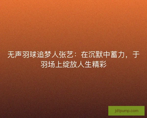 无声羽球追梦人张艺：在沉默中蓄力，于羽场上绽放人生精彩