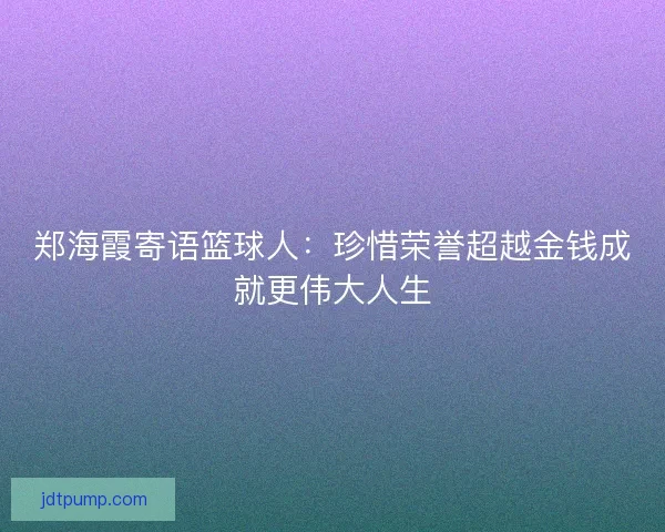 郑海霞寄语篮球人：珍惜荣誉超越金钱成就更伟大人生