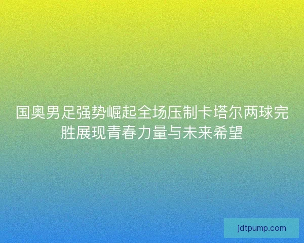 国奥男足强势崛起全场压制卡塔尔两球完胜展现青春力量与未来希望