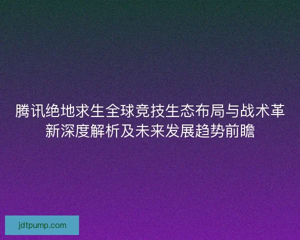 腾讯绝地求生全球竞技生态布局与战术革新深度解析及未来发展趋势前瞻