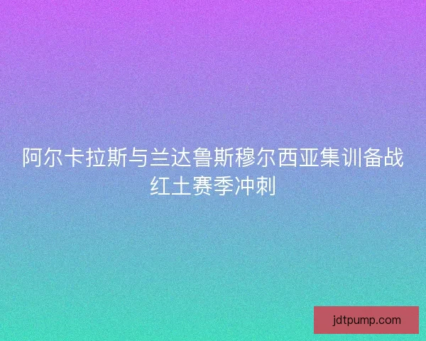 阿尔卡拉斯与兰达鲁斯穆尔西亚集训备战红土赛季冲刺 阿尔卡拉斯与兰达鲁斯穆尔西亚集训备战红土赛季冲刺