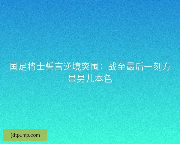 国足将士誓言逆境突围：战至最后一刻方显男儿本色