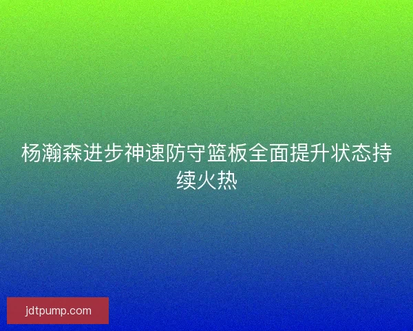 杨瀚森进步神速防守篮板全面提升状态持续火热