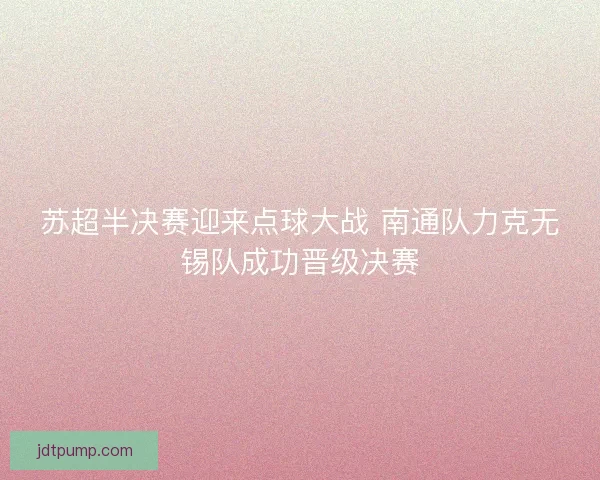 苏超半决赛迎来点球大战 南通队力克无锡队成功晋级决赛 苏超半决赛迎来点球大战 南通队力克无锡队成功晋级决赛