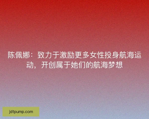 陈佩娜:致力于激励更多女性投身航海运动,开创属于她们的航海梦想 陈佩娜:致力于激励更多女性投身航海运动,开创属于她们的航海梦想