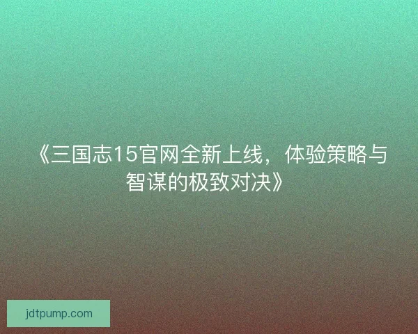 《三国志15官网全新上线,体验策略与智谋的极致对决》 《三国志15官网全新上线,体验策略与智谋的极致对决》