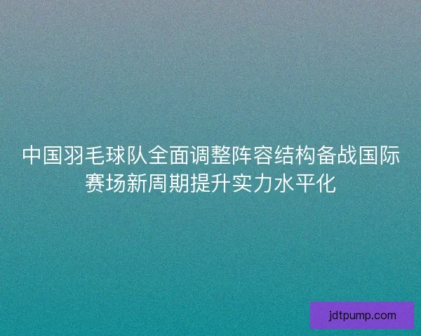 中国羽毛球队全面调整阵容结构备战国际赛场新周期提升实力水平化 中国羽毛球队全面调整阵容结构备战国际赛场新周期提升实力水平化