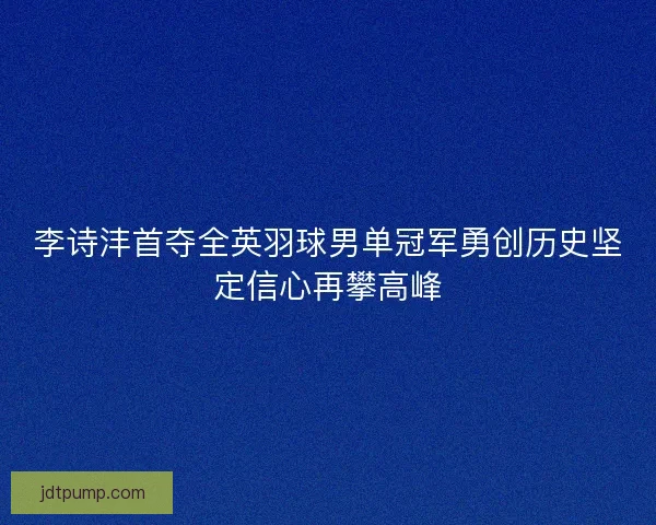 李诗沣首夺全英羽球男单冠军勇创历史坚定信心再攀高峰