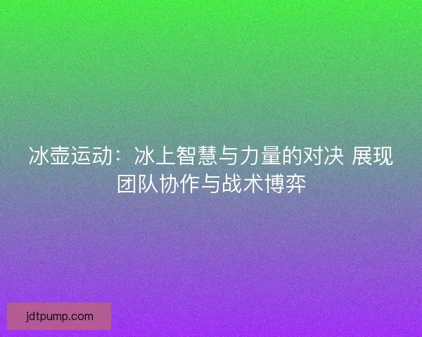 冰壶运动：冰上智慧与力量的对决 展现团队协作与战术博弈