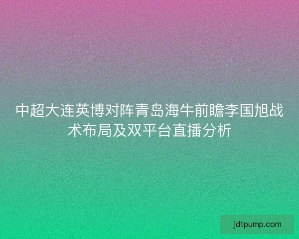 中超大连英博对阵青岛海牛前瞻李国旭战术布局及双平台直播分析 中超大连英博对阵青岛海牛前瞻李国旭战术布局及双平台直播分析
