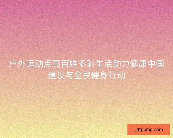 户外运动点亮百姓多彩生活助力健康中国建设与全民健身行动 户外运动点亮百姓多彩生活助力健康中国建设与全民健身行动
