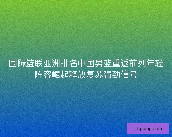 国际篮联亚洲排名中国男篮重返前列年轻阵容崛起释放复苏强劲信号 国际篮联亚洲排名中国男篮重返前列年轻阵容崛起释放复苏强劲信号